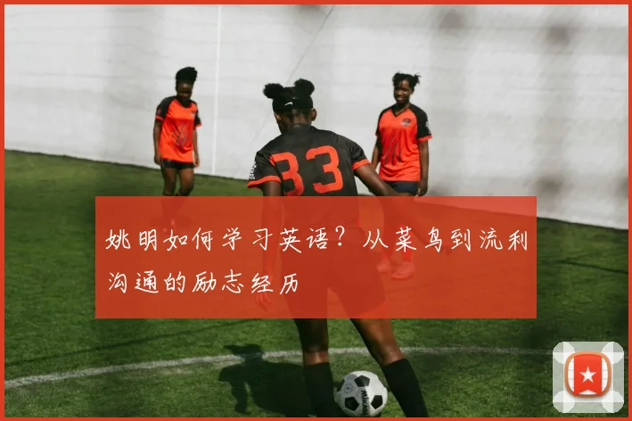 姚明如何学习英语?从菜鸟到流利沟通的励志经历