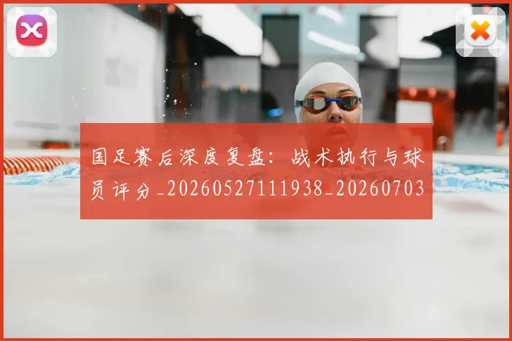 国足赛后深度复盘：战术执行与球员评分_20260527111938_20260703224458