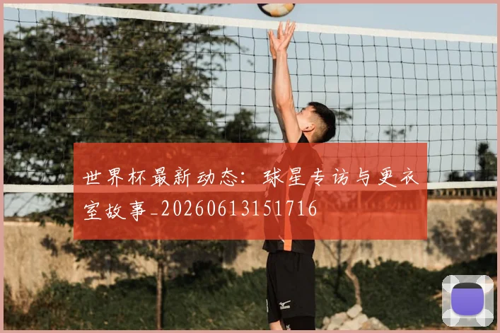 世界杯最新动态:球星专访与更衣室故事_20260613151716
