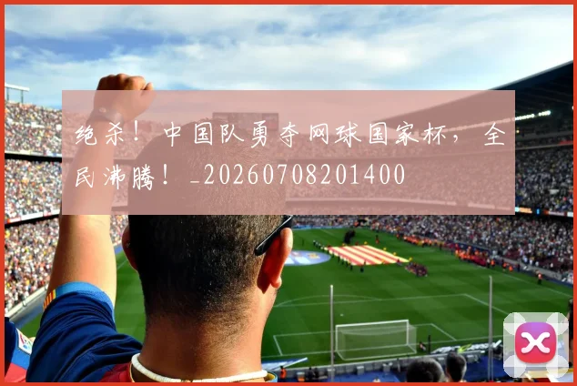 绝杀！中国队勇夺网球国家杯，全民沸腾！_20260708201400