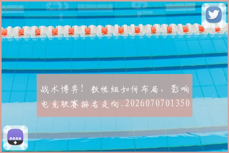 战术博弈!教练组如何布局,影响电竞联赛排名走向_20260707013503