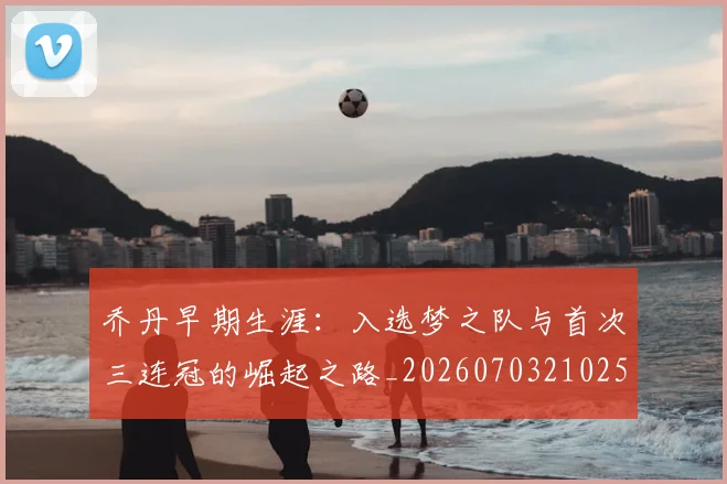 乔丹早期生涯：入选梦之队与首次三连冠的崛起之路_20260703210251