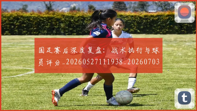国足赛后深度复盘:战术执行与球员评分_20260527111938_20260703224458