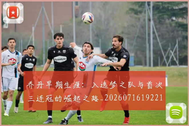 乔丹早期生涯：入选梦之队与首次三连冠的崛起之路_20260716192214