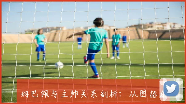 姆巴佩与主帅关系剖析:从图赫尔到德尚的合作_20260523195625