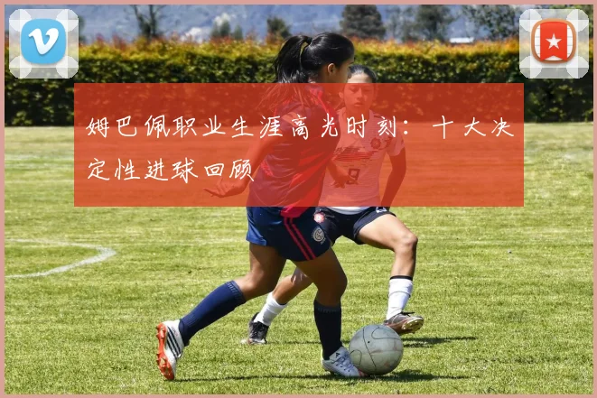 姆巴佩职业生涯高光时刻:十大决定性进球回顾