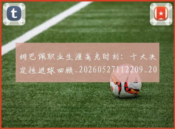 姆巴佩职业生涯高光时刻:十大决定性进球回顾_20260527112209_20260703232116