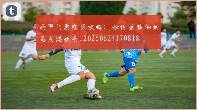 西甲门票购买攻略:如何亲临伯纳乌或诺坎普_20260624170818