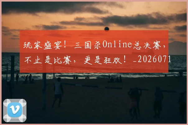 玩家盛宴！三国杀Online总决赛，不止是比赛，更是狂欢！_20260711200614_20260802160351