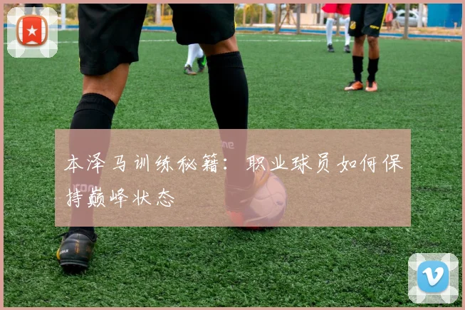本泽马训练秘籍:职业球员如何保持巅峰状态