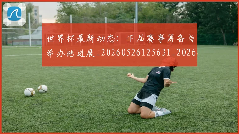 世界杯最新动态:下届赛事筹备与举办地进展_20260526125631_20260702173904