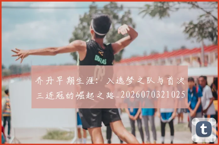 乔丹早期生涯:入选梦之队与首次三连冠的崛起之路_20260703210251