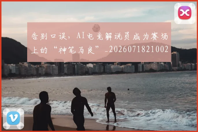 告别口误,AI电竞解说员成为赛场上的“神笔马良”_20260718210025