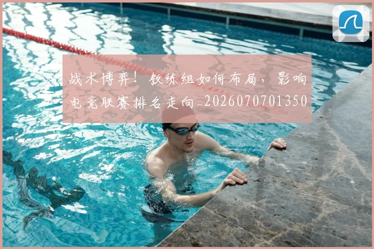 战术博弈！教练组如何布局，影响电竞联赛排名走向_20260707013503