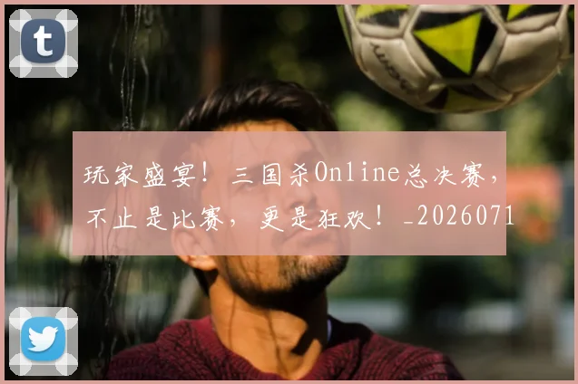 玩家盛宴！三国杀Online总决赛，不止是比赛，更是狂欢！_20260711200614_20260802160351