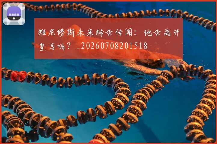 维尼修斯未来转会传闻:他会离开皇马吗?_20260708201518